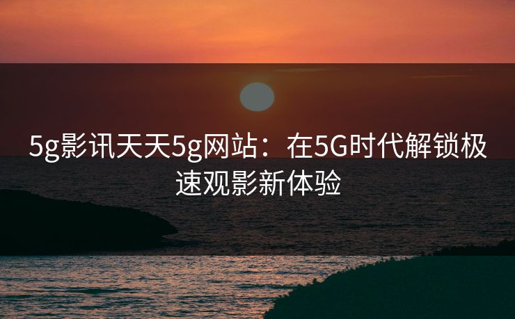 5g影讯天天5g网站：在5G时代解锁极速观影新体验