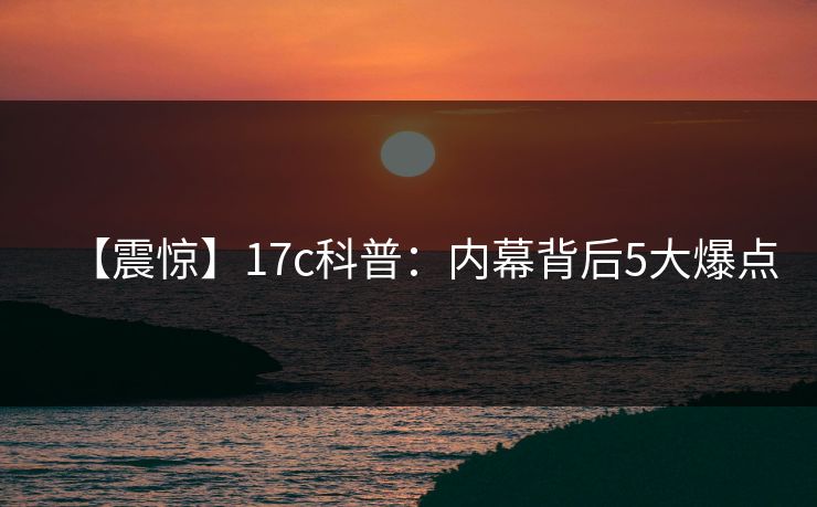 【震惊】17c科普：内幕背后5大爆点