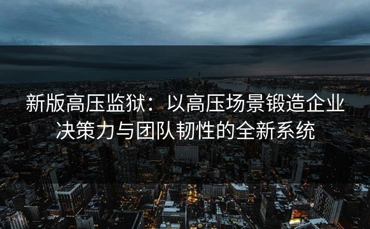新版高压监狱：以高压场景锻造企业决策力与团队韧性的全新系统