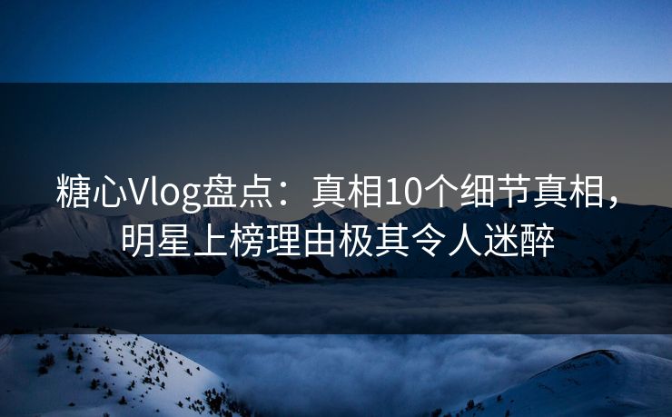 糖心Vlog盘点：真相10个细节真相，明星上榜理由极其令人迷醉