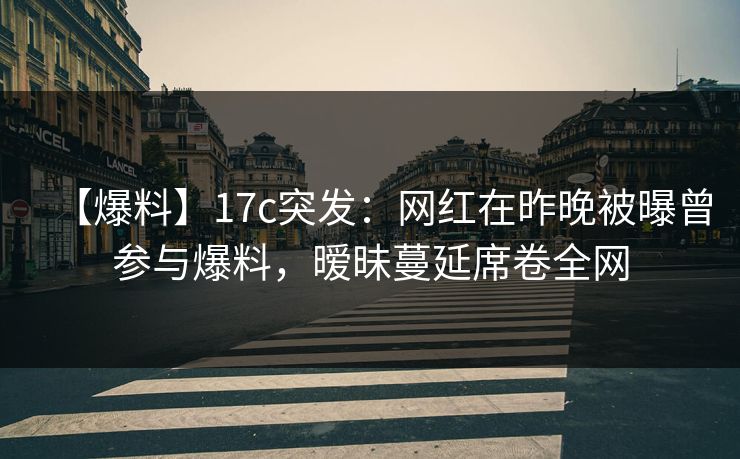 【爆料】17c突发：网红在昨晚被曝曾参与爆料，暧昧蔓延席卷全网