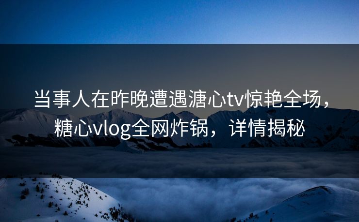 当事人在昨晚遭遇溏心tv惊艳全场，糖心vlog全网炸锅，详情揭秘